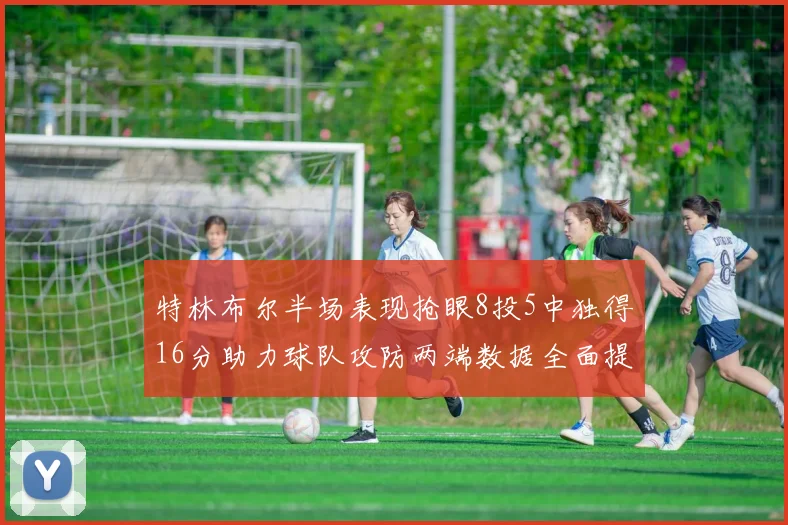 特林布尔半场表现抢眼8投5中独得16分助力球队攻防两端数据全面提升