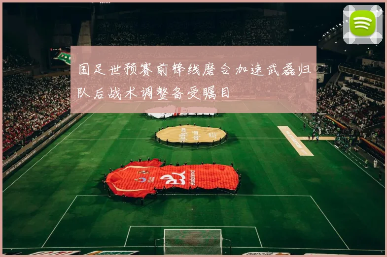 国足世预赛前锋线磨合加速武磊归队后战术调整备受瞩目