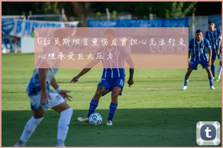 G拉莫斯坦言重伤后曾担心无法行走心理承受巨大压力