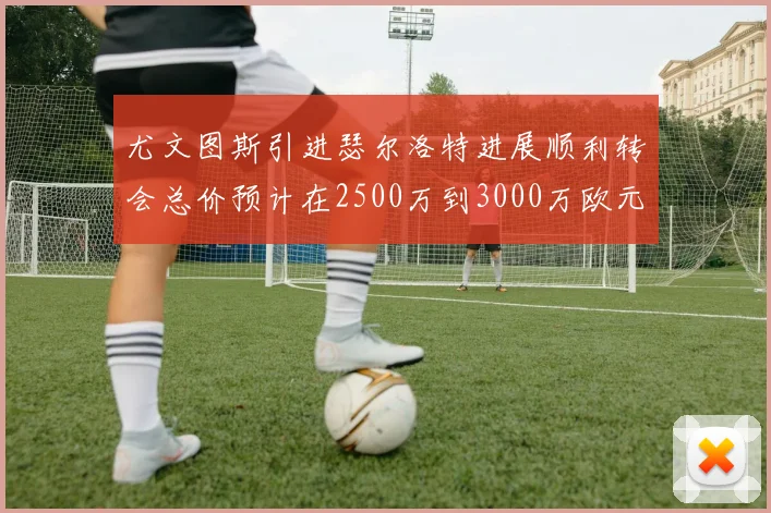 尤文图斯引进瑟尔洛特进展顺利转会总价预计在2500万到3000万欧元之间