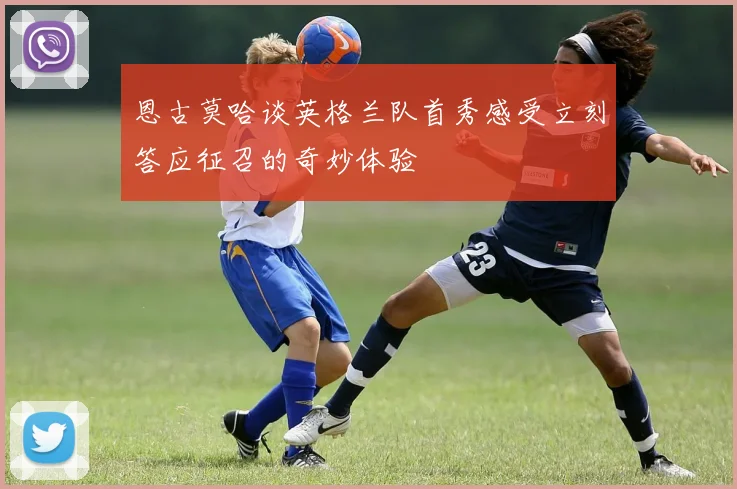 恩古莫哈谈英格兰队首秀感受立刻答应征召的奇妙体验