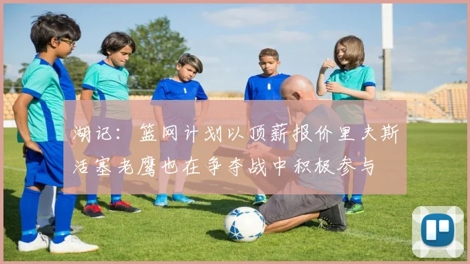 湖记：篮网计划以顶薪报价里夫斯活塞老鹰也在争夺战中积极参与