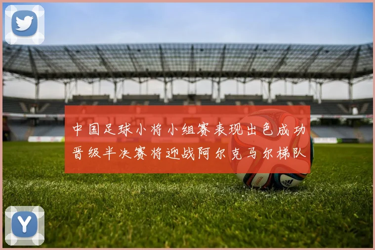 中国足球小将小组赛表现出色成功晋级半决赛将迎战阿尔克马尔梯队