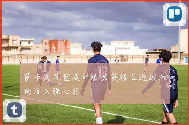 萨卡周日重返训练为英格兰迎战加纳注入强心剂