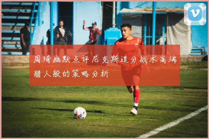 周琦幽默点评尼克斯追分战术高端猎人般的策略分析
