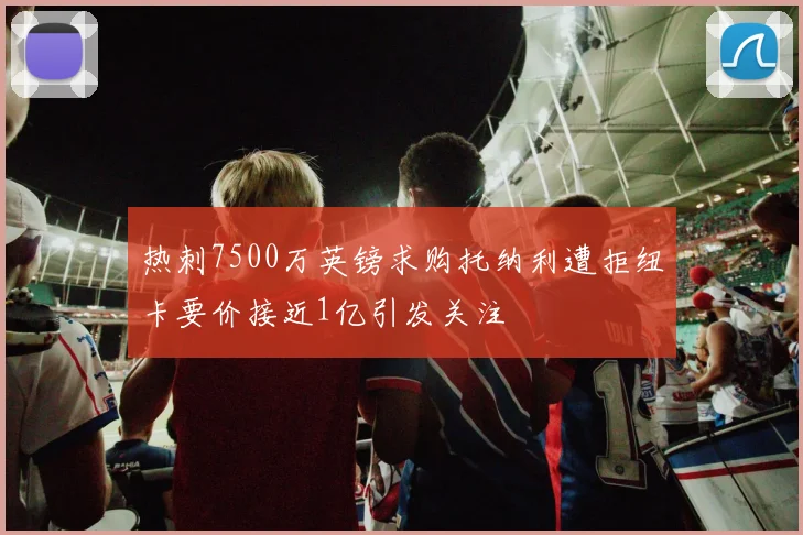 热刺7500万英镑求购托纳利遭拒纽卡要价接近1亿引发关注