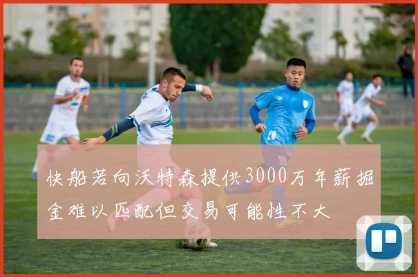 快船若向沃特森提供3000万年薪掘金难以匹配但交易可能性不大