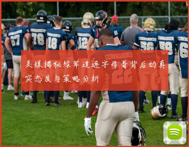 美媒揭秘绿军追逐字母哥背后的真实态度与策略分析