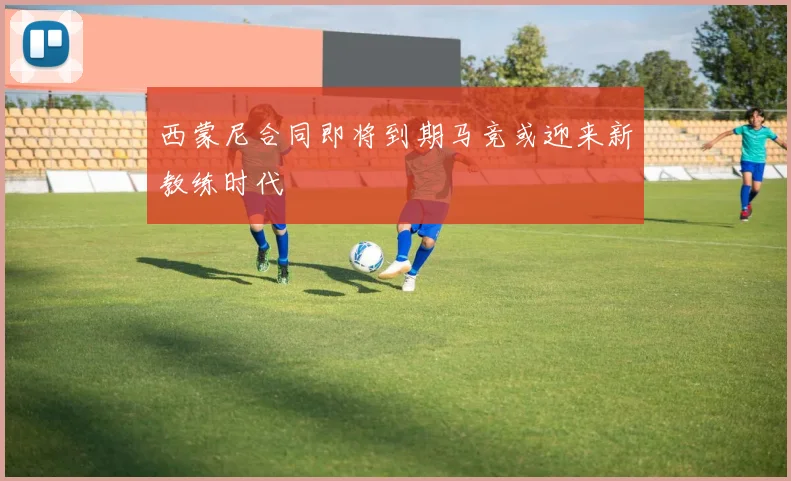 西蒙尼合同即将到期马竞或迎来新教练时代