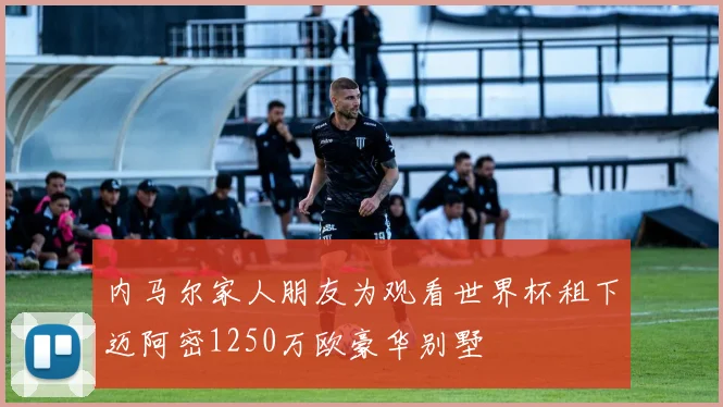 内马尔家人朋友为观看世界杯租下迈阿密1250万欧豪华别墅