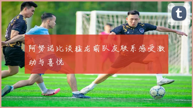 阿努诺比谈猛龙前队友联系感受激动与喜悦