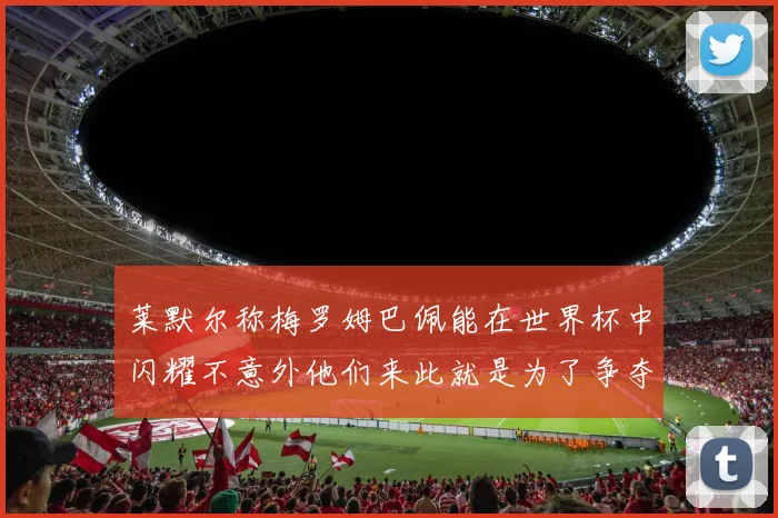 莱默尔称梅罗姆巴佩能在世界杯中闪耀不意外他们来此就是为了争夺最佳球员