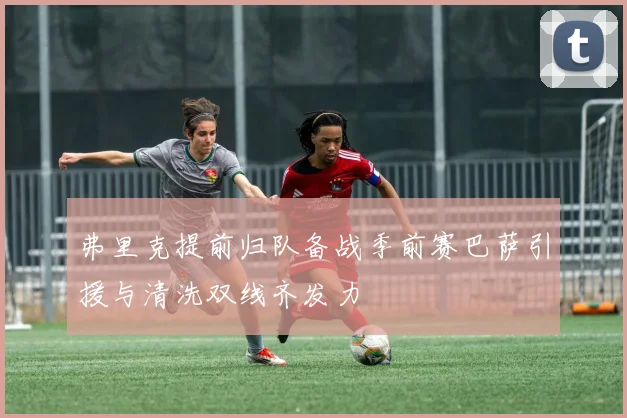 弗里克提前归队备战季前赛巴萨引援与清洗双线齐发力