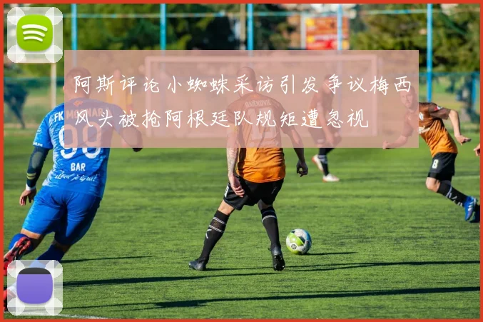 阿斯评论小蜘蛛采访引发争议梅西风头被抢阿根廷队规矩遭忽视