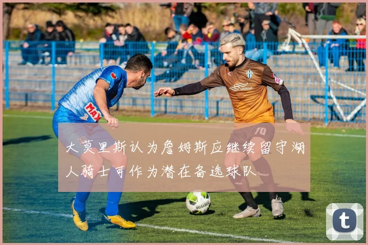 大莫里斯认为詹姆斯应继续留守湖人骑士可作为潜在备选球队