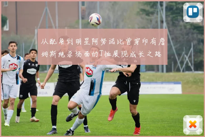 从配角到明星阿努诺比曾穿印有詹姆斯绝杀场面的T恤展现成长之路