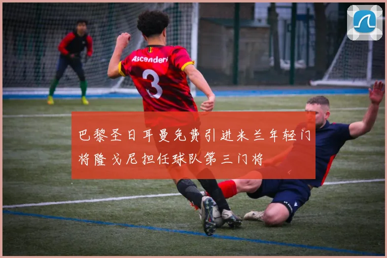 巴黎圣日耳曼免费引进米兰年轻门将隆戈尼担任球队第三门将
