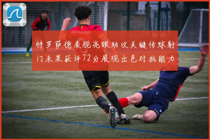 特罗萨德表现亮眼助攻关键传球射门未果获评72分展现出色对抗能力