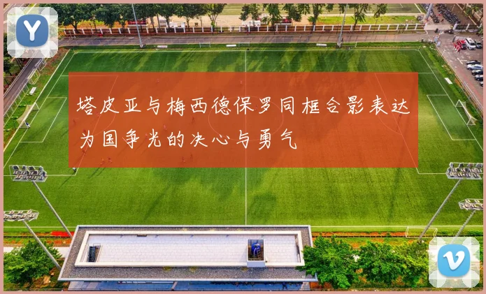 塔皮亚与梅西德保罗同框合影表达为国争光的决心与勇气